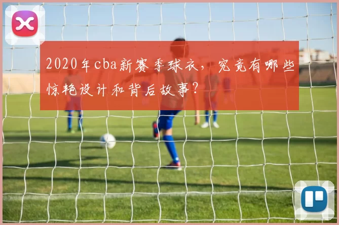 2020年cba新赛季球衣，究竟有哪些惊艳设计和背后故事？