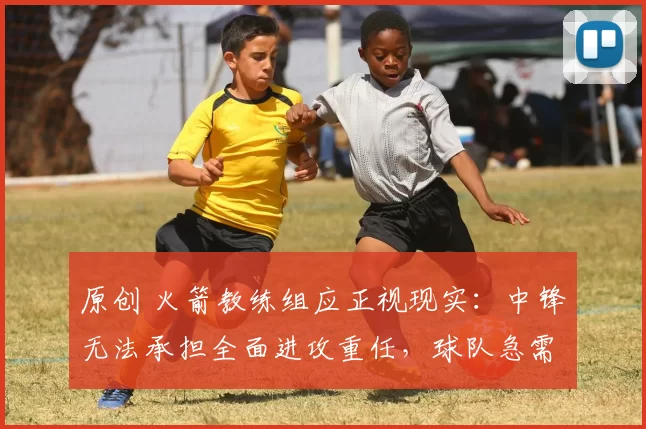 原创 火箭教练组应正视现实：中锋无法承担全面进攻重任，球队急需调整战术思路