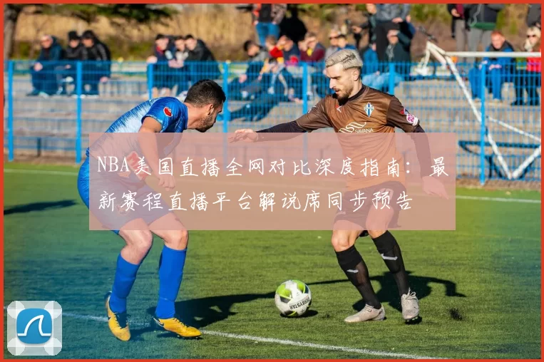 NBA美国直播全网对比深度指南：最新赛程直播平台解说席同步预告