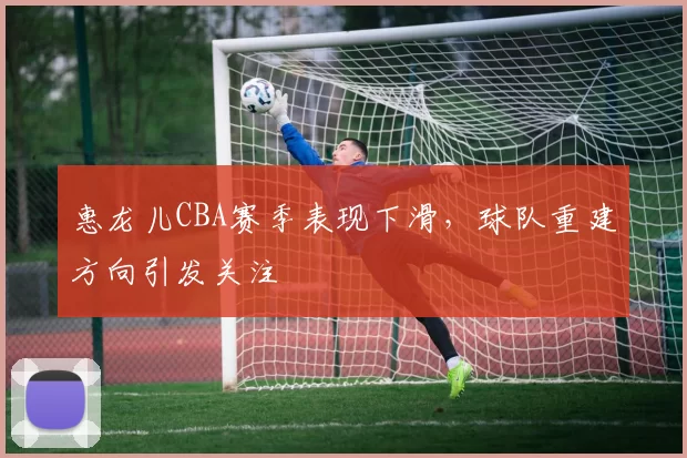 惠龙儿CBA赛季表现下滑，球队重建方向引发关注