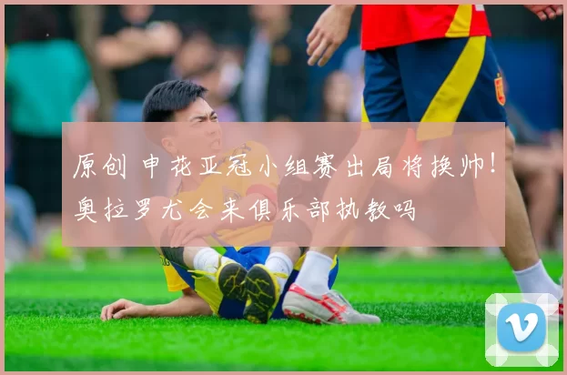 原创 申花亚冠小组赛出局将换帅！奥拉罗尤会来俱乐部执教吗