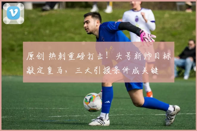 原创 热刺重磅打击！头号新帅目标敲定皇马，三大引援条件成关键