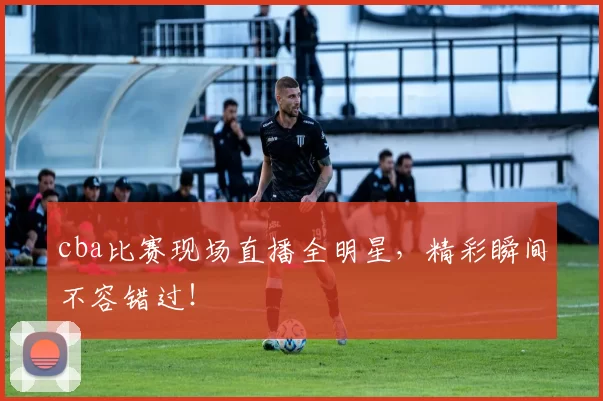 cba比赛现场直播全明星，精彩瞬间不容错过！