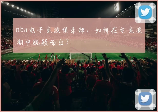 nba电子竞技俱乐部，如何在电竞浪潮中脱颖而出？