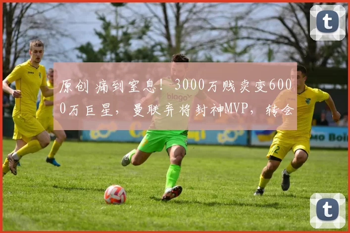 原创 痛到窒息！3000万贱卖变6000万巨星，曼联弃将封神MVP，转会费亏到滴血！