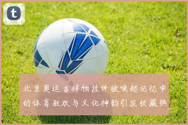 北京奥运吉祥物挂件被唤起记忆中的体育狂欢与文化神韵引发收藏热