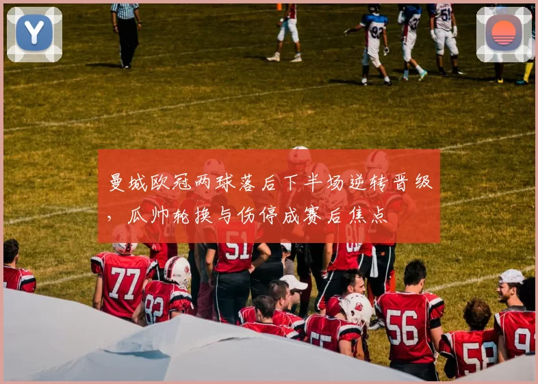 曼城欧冠两球落后下半场逆转晋级，瓜帅轮换与伤停成赛后焦点