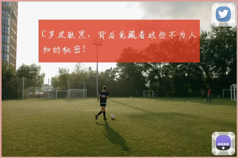 C罗皮肤黑，背后竟藏着这些不为人知的秘密！