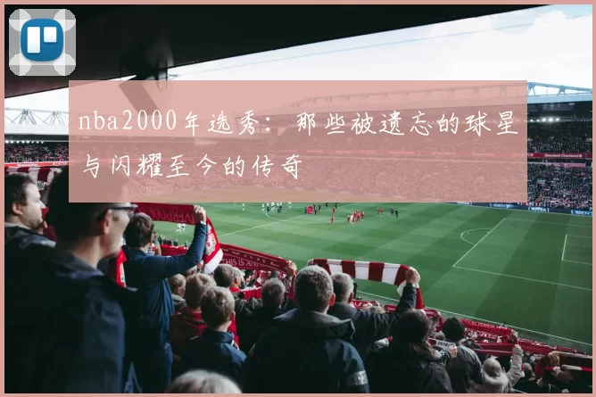 nba2000年选秀：那些被遗忘的球星与闪耀至今的传奇