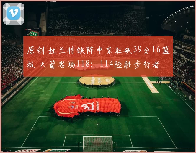 原创 杜兰特缺阵申京狂砍39分16篮板 火箭客场118：114险胜步行者