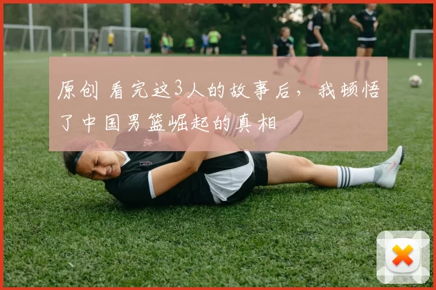 原创 看完这3人的故事后，我顿悟了中国男篮崛起的真相