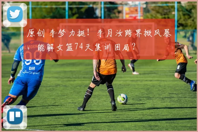 原创 李梦力挺！李月汝跨界掀风暴，能解女篮74天集训困局？