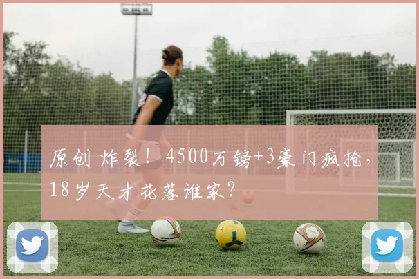 原创 炸裂！4500万镑+3豪门疯抢，18岁天才花落谁家？