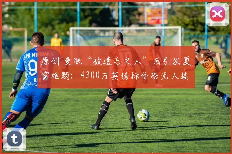 原创 曼联“被遗忘之人”或引发夏窗难题：4300万英镑标价恐无人接盘