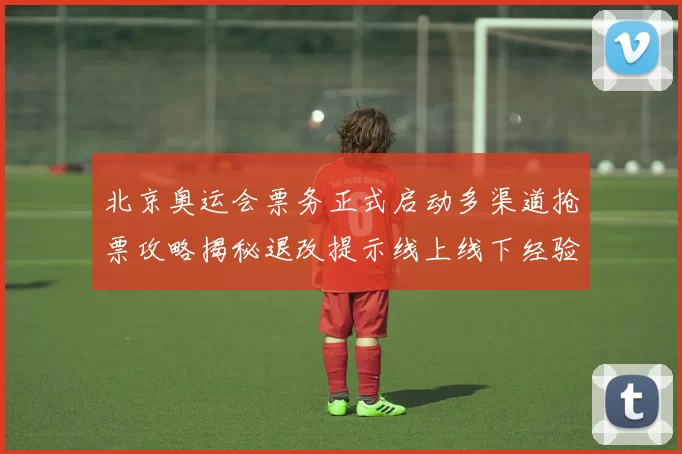 北京奥运会票务正式启动多渠道抢票攻略揭秘退改提示线上线下经验