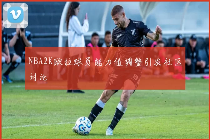 NBA2K欧拉球员能力值调整引发社区讨论