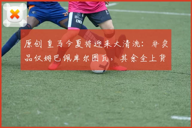 原创 皇马今夏将迎来大清洗：非卖品仅姆巴佩库尔图瓦，其余全上货架