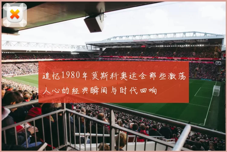 追忆1980年莫斯科奥运会那些激荡人心的经典瞬间与时代回响