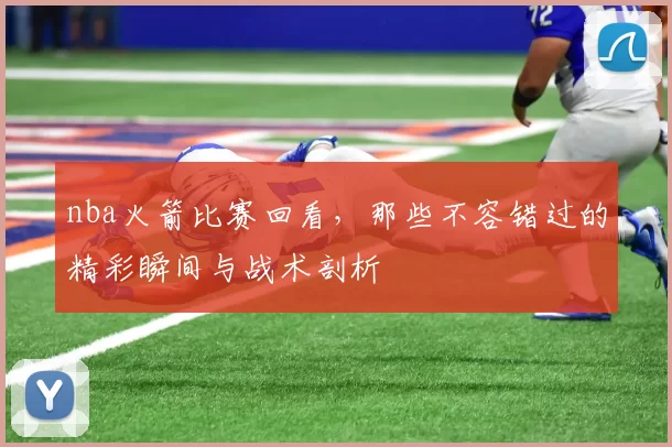 nba火箭比赛回看，那些不容错过的精彩瞬间与战术剖析