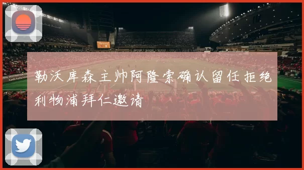 勒沃库森主帅阿隆索确认留任拒绝利物浦拜仁邀请