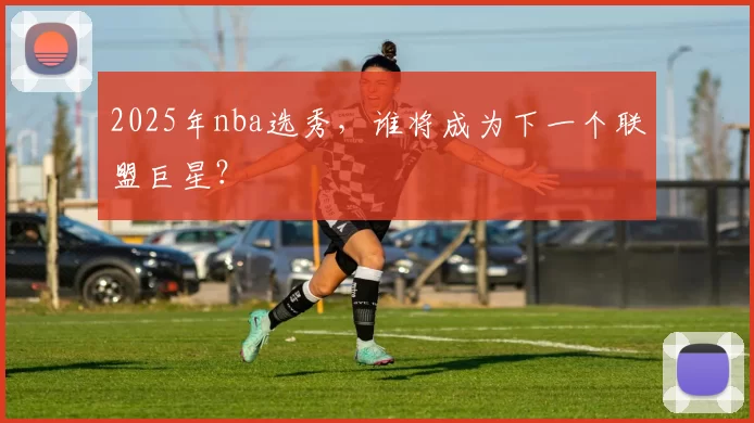 2025年nba选秀，谁将成为下一个联盟巨星？