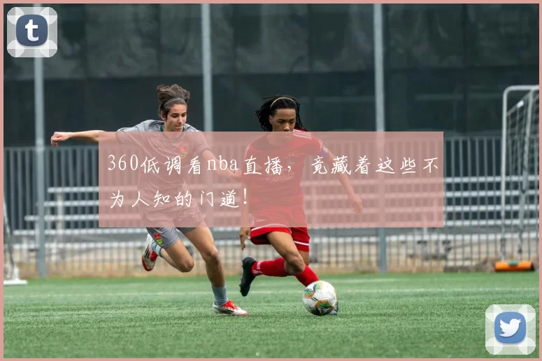 360低调看nba直播，竟藏着这些不为人知的门道！