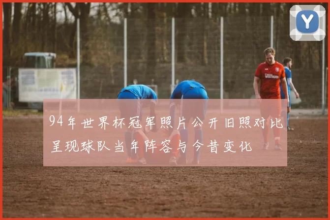 94年世界杯冠军照片公开旧照对比呈现球队当年阵容与今昔变化