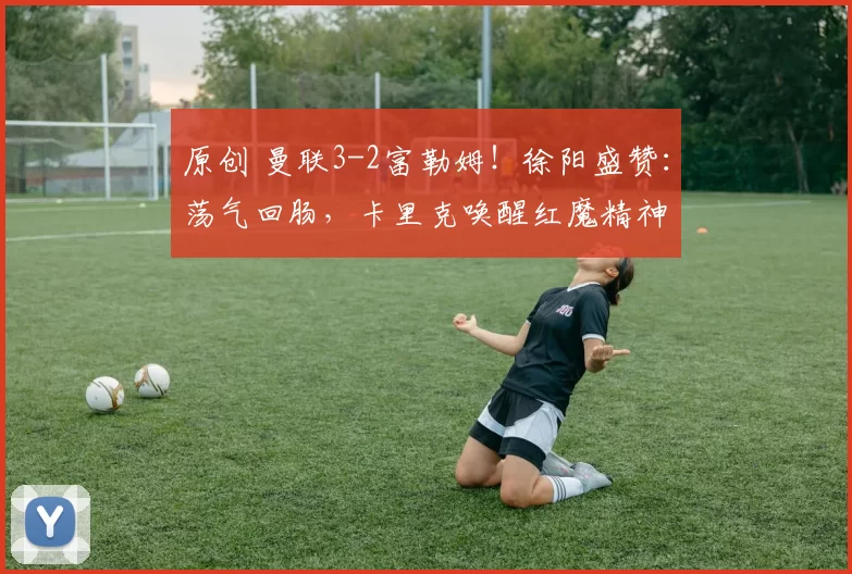 原创 曼联3-2富勒姆！徐阳盛赞：荡气回肠，卡里克唤醒红魔精神