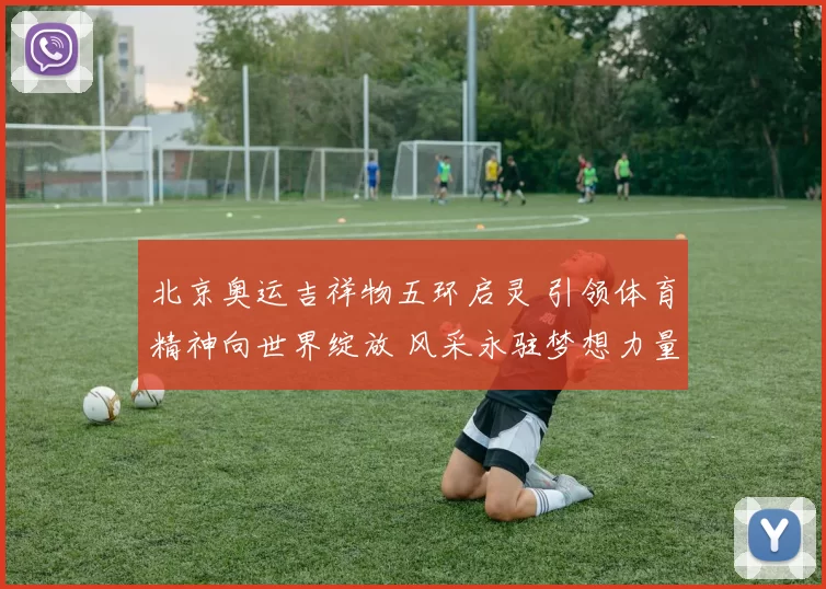 北京奥运吉祥物五环启灵 引领体育精神向世界绽放 风采永驻梦想力量