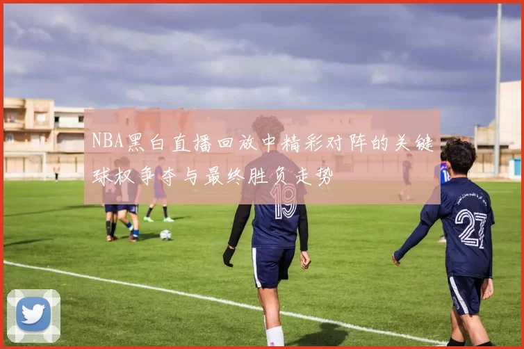 NBA黑白直播回放中精彩对阵的关键球权争夺与最终胜负走势
