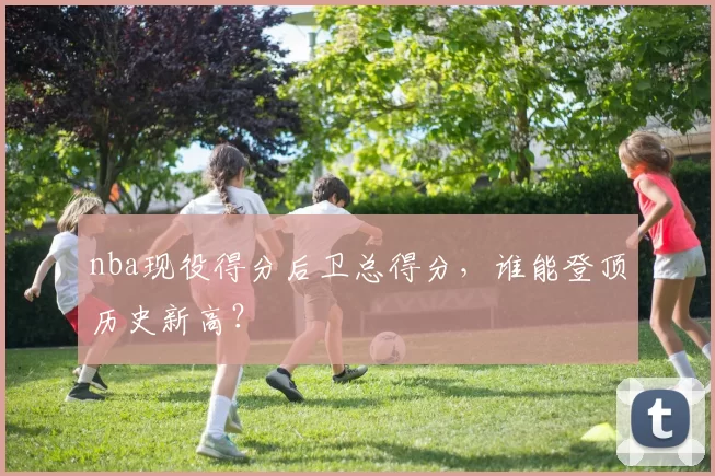 nba现役得分后卫总得分，谁能登顶历史新高？