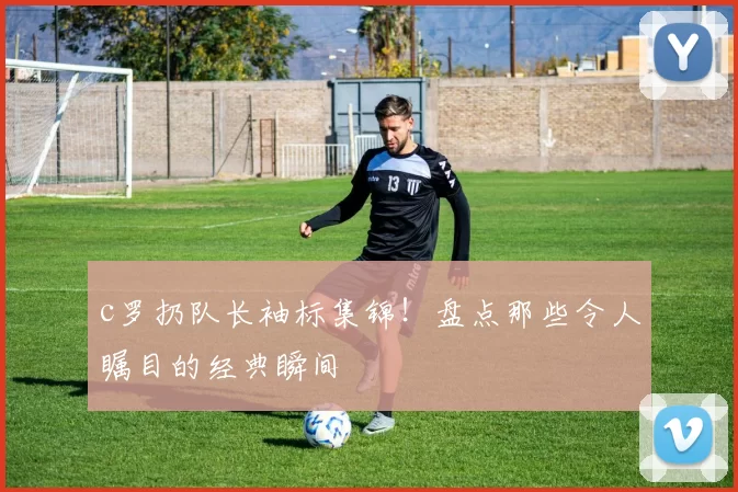 c罗扔队长袖标集锦！盘点那些令人瞩目的经典瞬间